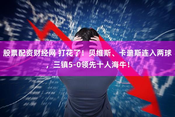 股票配资财经网 打花了！贝维斯、卡迪斯连入两球，三镇5-0领先十人海牛！