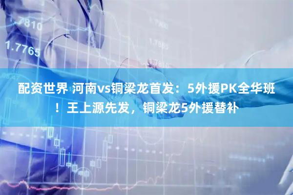 配资世界 河南vs铜梁龙首发：5外援PK全华班！王上源先发，铜梁龙5外援替补