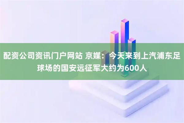 配资公司资讯门户网站 京媒：今天来到上汽浦东足球场的国安远征军大约为600人