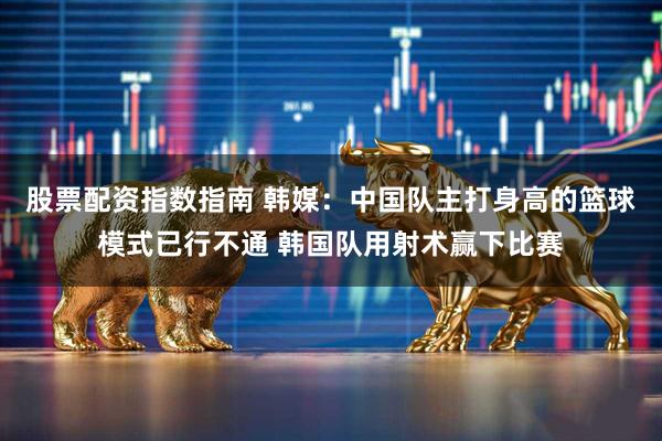 股票配资指数指南 韩媒：中国队主打身高的篮球模式已行不通 韩国队用射术赢下比赛