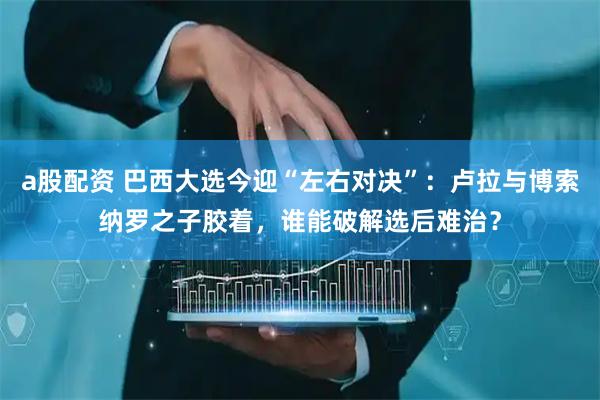 a股配资 巴西大选今迎“左右对决”：卢拉与博索纳罗之子胶着，谁能破解选后难治？